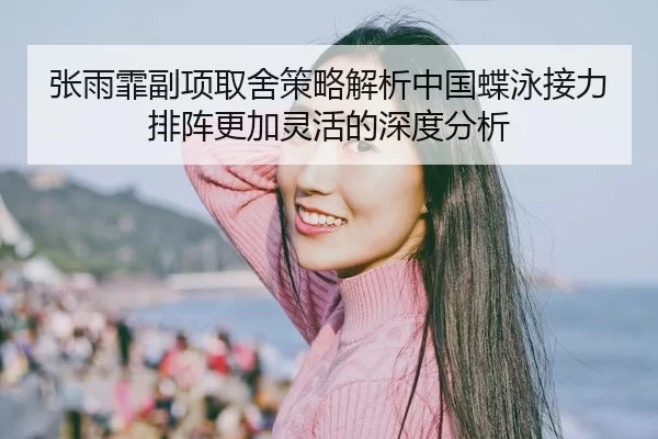 张雨霏副项取舍策略解析中国蝶泳接力排阵更加灵活的深度分析