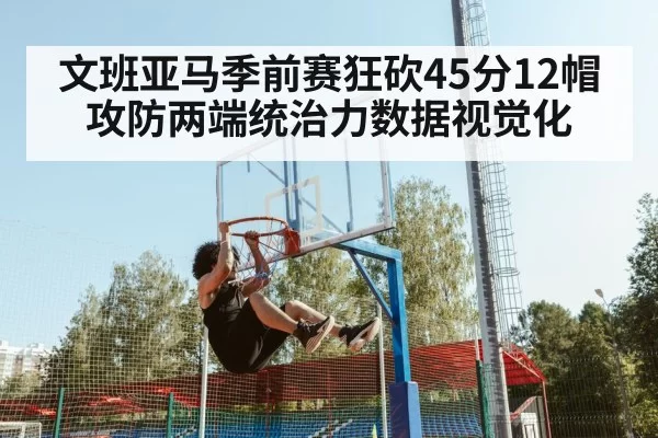 文班亚马季前赛狂砍45分12帽 攻防两端统治力数据视觉化