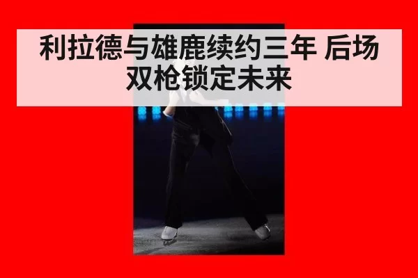 利拉德与雄鹿续约三年 后场双枪锁定未来
